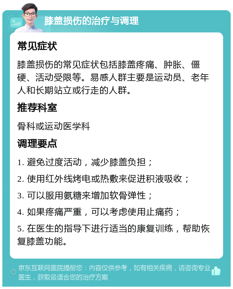 膝盖损伤的治疗与调理 常见症状 膝盖损伤的常见症状包括膝盖疼痛、肿胀、僵硬、活动受限等。易感人群主要是运动员、老年人和长期站立或行走的人群。 推荐科室 骨科或运动医学科 调理要点 1. 避免过度活动，减少膝盖负担； 2. 使用红外线烤电或热敷来促进积液吸收； 3. 可以服用氨糖来增加软骨弹性； 4. 如果疼痛严重，可以考虑使用止痛药； 5. 在医生的指导下进行适当的康复训练，帮助恢复膝盖功能。