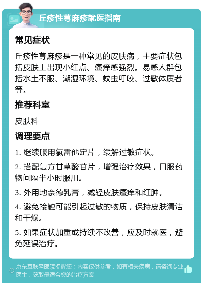 丘疹性荨麻疹就医指南 常见症状 丘疹性荨麻疹是一种常见的皮肤病，主要症状包括皮肤上出现小红点、瘙痒感强烈。易感人群包括水土不服、潮湿环境、蚊虫叮咬、过敏体质者等。 推荐科室 皮肤科 调理要点 1. 继续服用氯雷他定片，缓解过敏症状。 2. 搭配复方甘草酸苷片，增强治疗效果，口服药物间隔半小时服用。 3. 外用地奈德乳膏，减轻皮肤瘙痒和红肿。 4. 避免接触可能引起过敏的物质，保持皮肤清洁和干燥。 5. 如果症状加重或持续不改善，应及时就医，避免延误治疗。