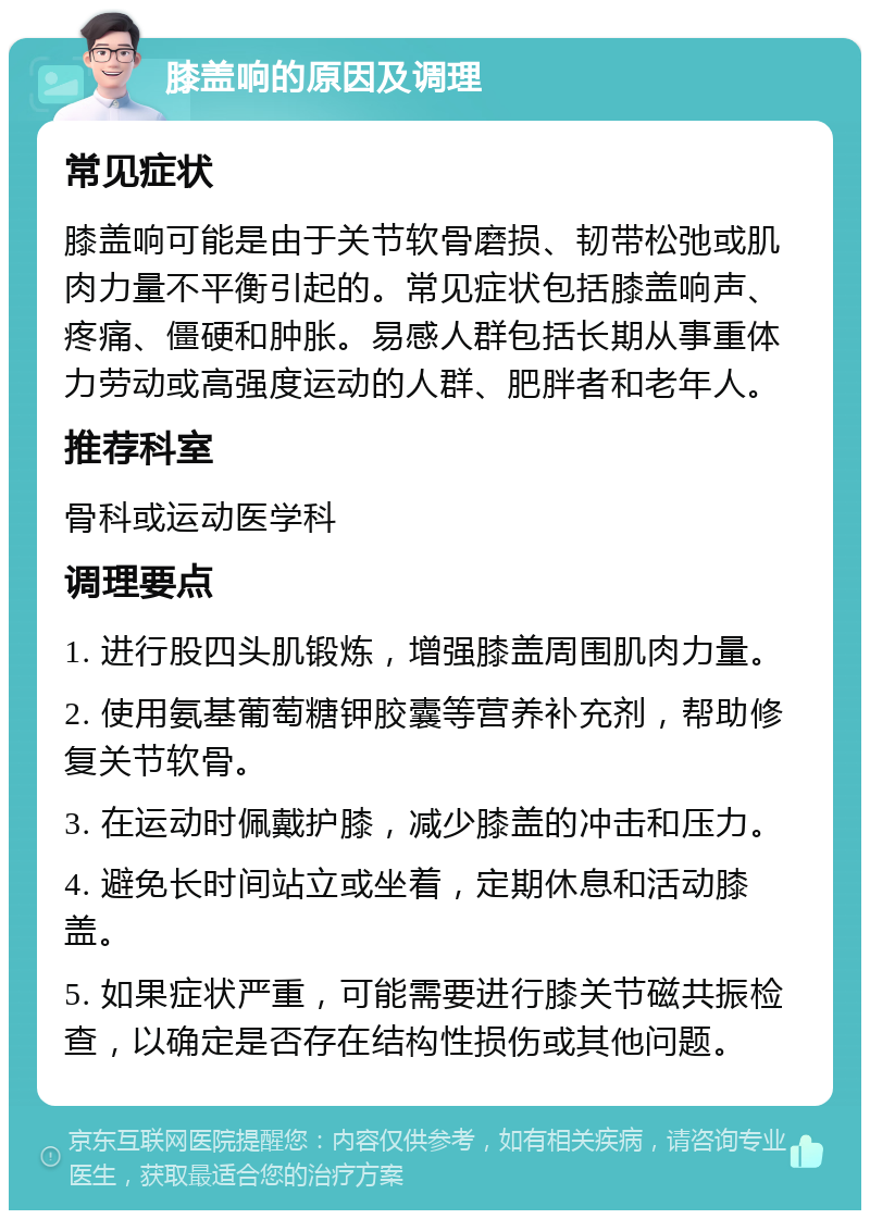 膝盖响的原因及调理 常见症状 膝盖响可能是由于关节软骨磨损、韧带松弛或肌肉力量不平衡引起的。常见症状包括膝盖响声、疼痛、僵硬和肿胀。易感人群包括长期从事重体力劳动或高强度运动的人群、肥胖者和老年人。 推荐科室 骨科或运动医学科 调理要点 1. 进行股四头肌锻炼，增强膝盖周围肌肉力量。 2. 使用氨基葡萄糖钾胶囊等营养补充剂，帮助修复关节软骨。 3. 在运动时佩戴护膝，减少膝盖的冲击和压力。 4. 避免长时间站立或坐着，定期休息和活动膝盖。 5. 如果症状严重，可能需要进行膝关节磁共振检查，以确定是否存在结构性损伤或其他问题。