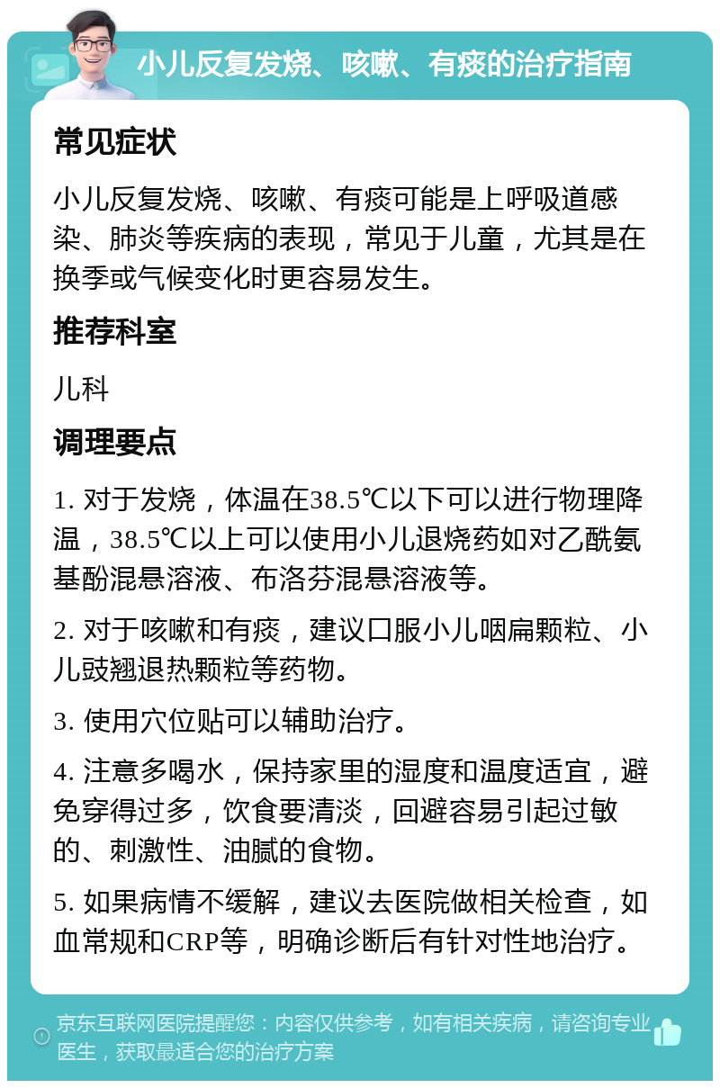 小儿反复发烧、咳嗽、有痰的治疗指南 常见症状 小儿反复发烧、咳嗽、有痰可能是上呼吸道感染、肺炎等疾病的表现，常见于儿童，尤其是在换季或气候变化时更容易发生。 推荐科室 儿科 调理要点 1. 对于发烧，体温在38.5℃以下可以进行物理降温，38.5℃以上可以使用小儿退烧药如对乙酰氨基酚混悬溶液、布洛芬混悬溶液等。 2. 对于咳嗽和有痰，建议口服小儿咽扁颗粒、小儿豉翘退热颗粒等药物。 3. 使用穴位贴可以辅助治疗。 4. 注意多喝水，保持家里的湿度和温度适宜，避免穿得过多，饮食要清淡，回避容易引起过敏的、刺激性、油腻的食物。 5. 如果病情不缓解，建议去医院做相关检查，如血常规和CRP等，明确诊断后有针对性地治疗。