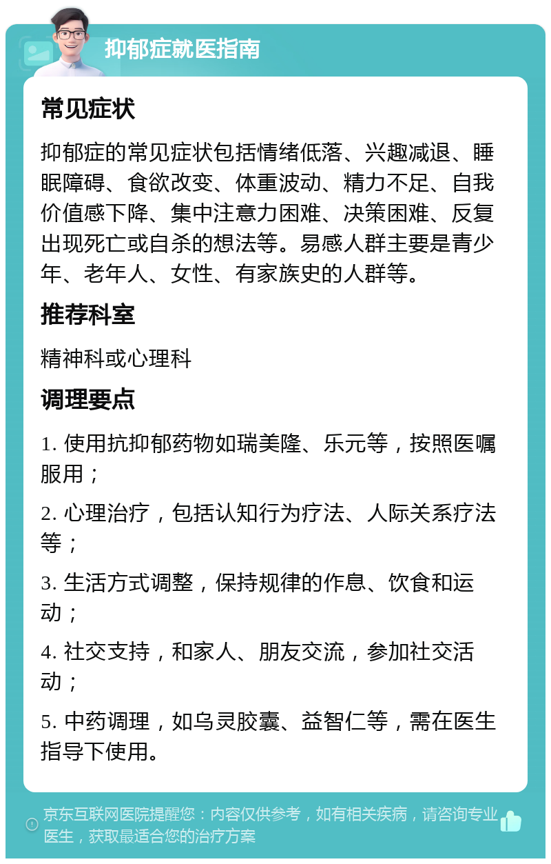 抑郁症就医指南 常见症状 抑郁症的常见症状包括情绪低落、兴趣减退、睡眠障碍、食欲改变、体重波动、精力不足、自我价值感下降、集中注意力困难、决策困难、反复出现死亡或自杀的想法等。易感人群主要是青少年、老年人、女性、有家族史的人群等。 推荐科室 精神科或心理科 调理要点 1. 使用抗抑郁药物如瑞美隆、乐元等，按照医嘱服用； 2. 心理治疗，包括认知行为疗法、人际关系疗法等； 3. 生活方式调整，保持规律的作息、饮食和运动； 4. 社交支持，和家人、朋友交流，参加社交活动； 5. 中药调理，如乌灵胶囊、益智仁等，需在医生指导下使用。