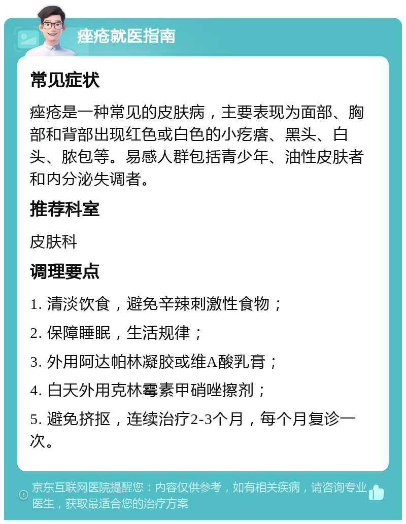 痤疮就医指南 常见症状 痤疮是一种常见的皮肤病，主要表现为面部、胸部和背部出现红色或白色的小疙瘩、黑头、白头、脓包等。易感人群包括青少年、油性皮肤者和内分泌失调者。 推荐科室 皮肤科 调理要点 1. 清淡饮食，避免辛辣刺激性食物； 2. 保障睡眠，生活规律； 3. 外用阿达帕林凝胶或维A酸乳膏； 4. 白天外用克林霉素甲硝唑擦剂； 5. 避免挤抠，连续治疗2-3个月，每个月复诊一次。