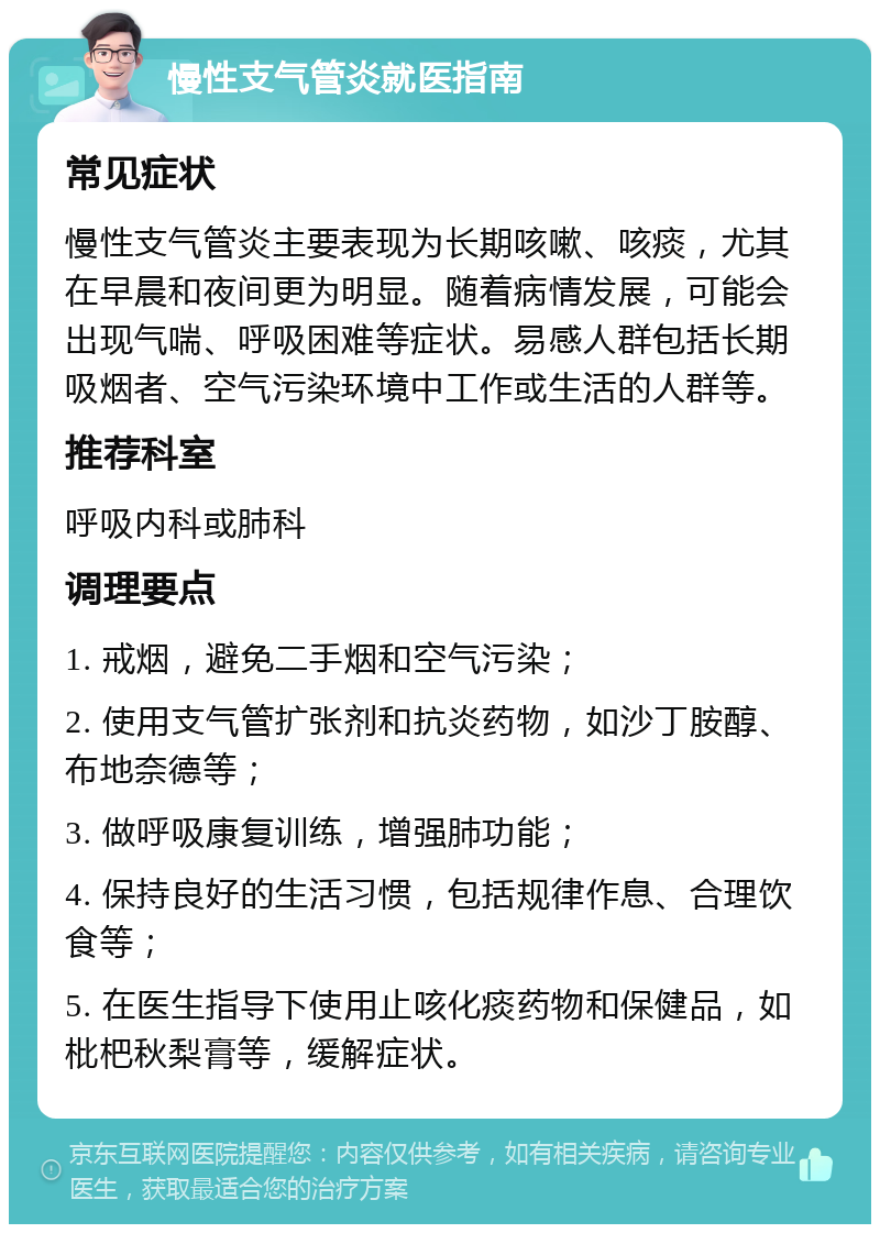 慢性支气管炎就医指南 常见症状 慢性支气管炎主要表现为长期咳嗽、咳痰，尤其在早晨和夜间更为明显。随着病情发展，可能会出现气喘、呼吸困难等症状。易感人群包括长期吸烟者、空气污染环境中工作或生活的人群等。 推荐科室 呼吸内科或肺科 调理要点 1. 戒烟，避免二手烟和空气污染； 2. 使用支气管扩张剂和抗炎药物，如沙丁胺醇、布地奈德等； 3. 做呼吸康复训练，增强肺功能； 4. 保持良好的生活习惯，包括规律作息、合理饮食等； 5. 在医生指导下使用止咳化痰药物和保健品，如枇杷秋梨膏等，缓解症状。