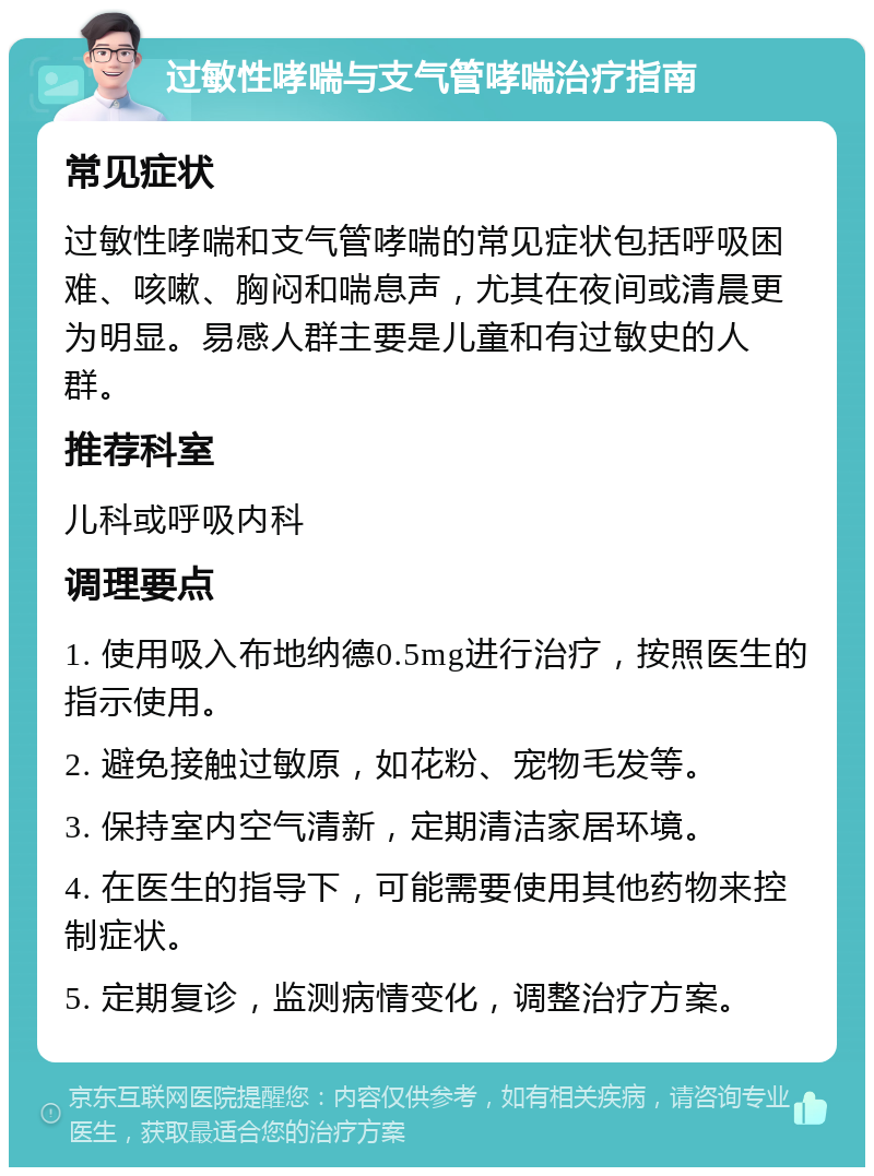 过敏性哮喘与支气管哮喘治疗指南 常见症状 过敏性哮喘和支气管哮喘的常见症状包括呼吸困难、咳嗽、胸闷和喘息声，尤其在夜间或清晨更为明显。易感人群主要是儿童和有过敏史的人群。 推荐科室 儿科或呼吸内科 调理要点 1. 使用吸入布地纳德0.5mg进行治疗，按照医生的指示使用。 2. 避免接触过敏原，如花粉、宠物毛发等。 3. 保持室内空气清新，定期清洁家居环境。 4. 在医生的指导下，可能需要使用其他药物来控制症状。 5. 定期复诊，监测病情变化，调整治疗方案。