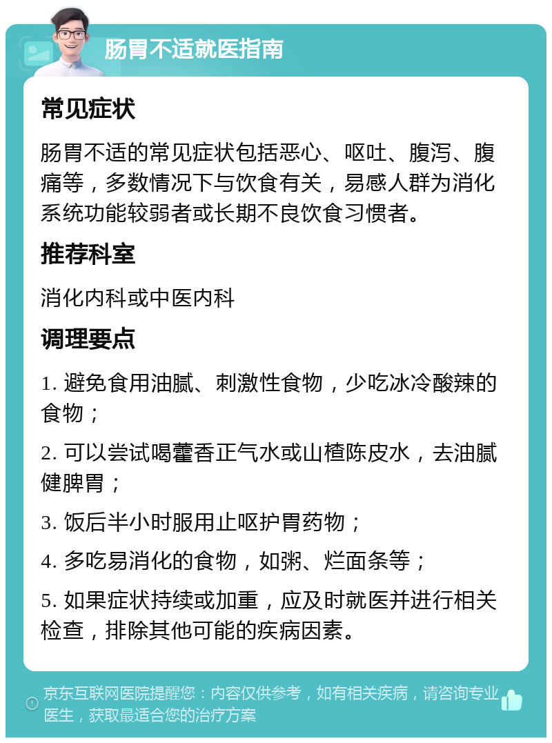 肠胃不适就医指南 常见症状 肠胃不适的常见症状包括恶心、呕吐、腹泻、腹痛等，多数情况下与饮食有关，易感人群为消化系统功能较弱者或长期不良饮食习惯者。 推荐科室 消化内科或中医内科 调理要点 1. 避免食用油腻、刺激性食物，少吃冰冷酸辣的食物； 2. 可以尝试喝藿香正气水或山楂陈皮水，去油腻健脾胃； 3. 饭后半小时服用止呕护胃药物； 4. 多吃易消化的食物，如粥、烂面条等； 5. 如果症状持续或加重，应及时就医并进行相关检查，排除其他可能的疾病因素。