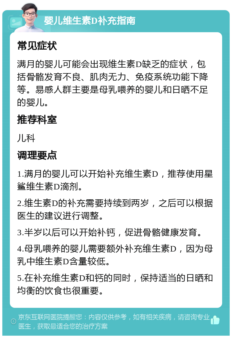 婴儿维生素D补充指南 常见症状 满月的婴儿可能会出现维生素D缺乏的症状，包括骨骼发育不良、肌肉无力、免疫系统功能下降等。易感人群主要是母乳喂养的婴儿和日晒不足的婴儿。 推荐科室 儿科 调理要点 1.满月的婴儿可以开始补充维生素D，推荐使用星鲨维生素D滴剂。 2.维生素D的补充需要持续到两岁，之后可以根据医生的建议进行调整。 3.半岁以后可以开始补钙，促进骨骼健康发育。 4.母乳喂养的婴儿需要额外补充维生素D，因为母乳中维生素D含量较低。 5.在补充维生素D和钙的同时，保持适当的日晒和均衡的饮食也很重要。