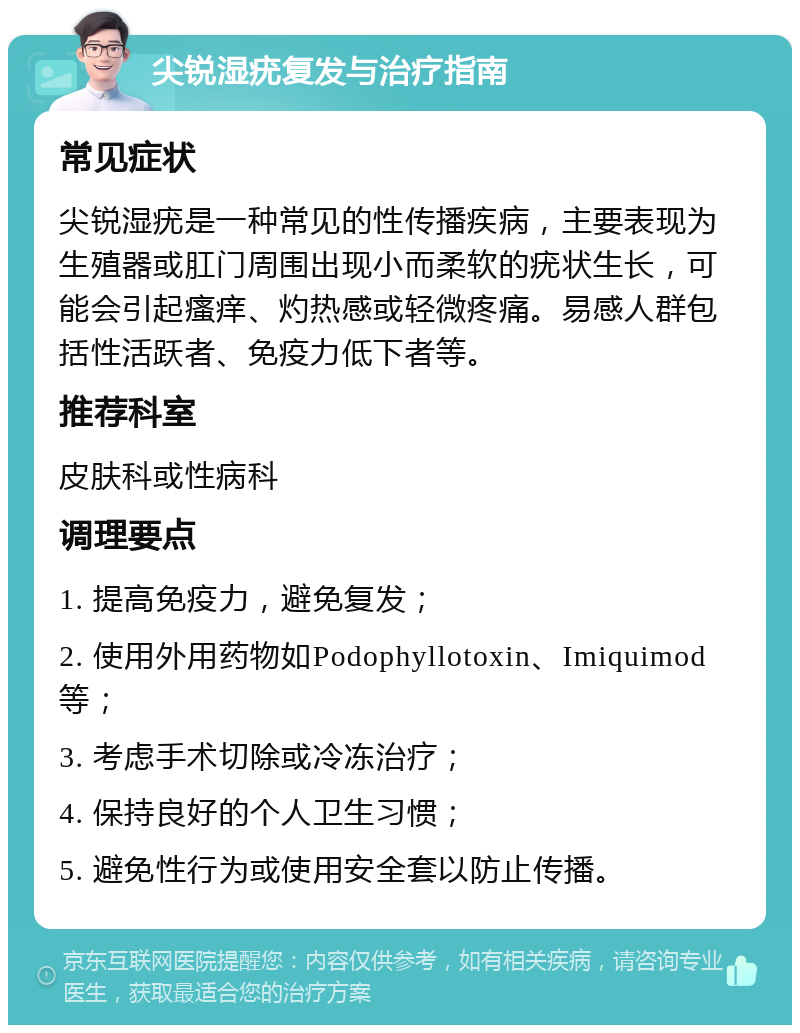 尖锐湿疣复发与治疗指南 常见症状 尖锐湿疣是一种常见的性传播疾病，主要表现为生殖器或肛门周围出现小而柔软的疣状生长，可能会引起瘙痒、灼热感或轻微疼痛。易感人群包括性活跃者、免疫力低下者等。 推荐科室 皮肤科或性病科 调理要点 1. 提高免疫力，避免复发； 2. 使用外用药物如Podophyllotoxin、Imiquimod等； 3. 考虑手术切除或冷冻治疗； 4. 保持良好的个人卫生习惯； 5. 避免性行为或使用安全套以防止传播。