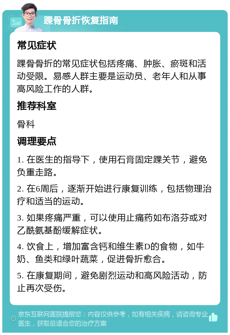 踝骨骨折恢复指南 常见症状 踝骨骨折的常见症状包括疼痛、肿胀、瘀斑和活动受限。易感人群主要是运动员、老年人和从事高风险工作的人群。 推荐科室 骨科 调理要点 1. 在医生的指导下，使用石膏固定踝关节，避免负重走路。 2. 在6周后，逐渐开始进行康复训练，包括物理治疗和适当的运动。 3. 如果疼痛严重，可以使用止痛药如布洛芬或对乙酰氨基酚缓解症状。 4. 饮食上，增加富含钙和维生素D的食物，如牛奶、鱼类和绿叶蔬菜，促进骨折愈合。 5. 在康复期间，避免剧烈运动和高风险活动，防止再次受伤。