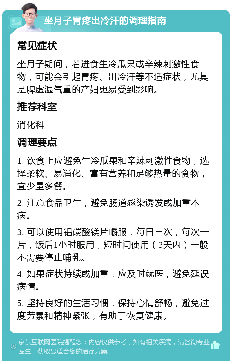 坐月子胃疼出冷汗的调理指南 常见症状 坐月子期间，若进食生冷瓜果或辛辣刺激性食物，可能会引起胃疼、出冷汗等不适症状，尤其是脾虚湿气重的产妇更易受到影响。 推荐科室 消化科 调理要点 1. 饮食上应避免生冷瓜果和辛辣刺激性食物，选择柔软、易消化、富有营养和足够热量的食物，宜少量多餐。 2. 注意食品卫生，避免肠道感染诱发或加重本病。 3. 可以使用铝碳酸镁片嚼服，每日三次，每次一片，饭后1小时服用，短时间使用（3天内）一般不需要停止哺乳。 4. 如果症状持续或加重，应及时就医，避免延误病情。 5. 坚持良好的生活习惯，保持心情舒畅，避免过度劳累和精神紧张，有助于恢复健康。