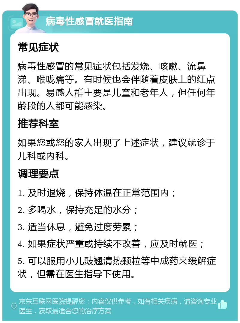 病毒性感冒就医指南 常见症状 病毒性感冒的常见症状包括发烧、咳嗽、流鼻涕、喉咙痛等。有时候也会伴随着皮肤上的红点出现。易感人群主要是儿童和老年人，但任何年龄段的人都可能感染。 推荐科室 如果您或您的家人出现了上述症状，建议就诊于儿科或内科。 调理要点 1. 及时退烧，保持体温在正常范围内； 2. 多喝水，保持充足的水分； 3. 适当休息，避免过度劳累； 4. 如果症状严重或持续不改善，应及时就医； 5. 可以服用小儿豉翘清热颗粒等中成药来缓解症状，但需在医生指导下使用。