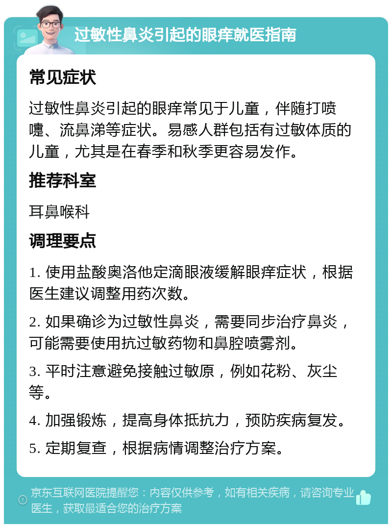 过敏性鼻炎引起的眼痒就医指南 常见症状 过敏性鼻炎引起的眼痒常见于儿童，伴随打喷嚏、流鼻涕等症状。易感人群包括有过敏体质的儿童，尤其是在春季和秋季更容易发作。 推荐科室 耳鼻喉科 调理要点 1. 使用盐酸奥洛他定滴眼液缓解眼痒症状，根据医生建议调整用药次数。 2. 如果确诊为过敏性鼻炎，需要同步治疗鼻炎，可能需要使用抗过敏药物和鼻腔喷雾剂。 3. 平时注意避免接触过敏原，例如花粉、灰尘等。 4. 加强锻炼，提高身体抵抗力，预防疾病复发。 5. 定期复查，根据病情调整治疗方案。