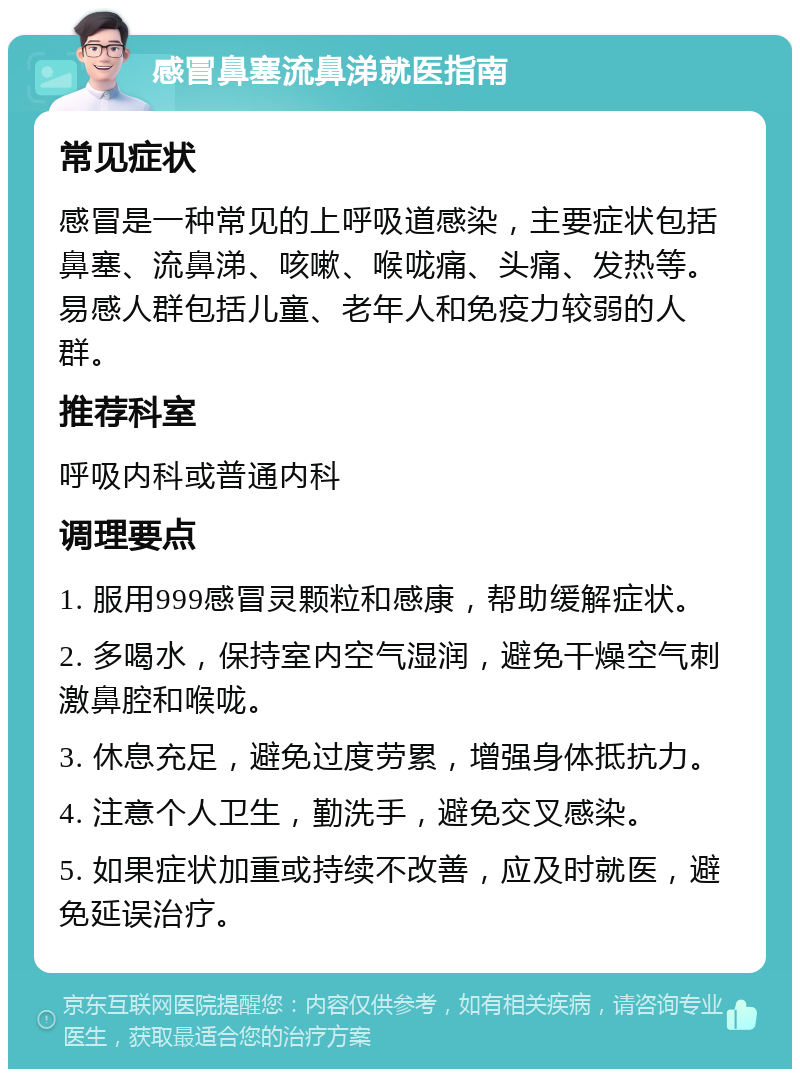 感冒鼻塞流鼻涕就医指南 常见症状 感冒是一种常见的上呼吸道感染，主要症状包括鼻塞、流鼻涕、咳嗽、喉咙痛、头痛、发热等。易感人群包括儿童、老年人和免疫力较弱的人群。 推荐科室 呼吸内科或普通内科 调理要点 1. 服用999感冒灵颗粒和感康，帮助缓解症状。 2. 多喝水，保持室内空气湿润，避免干燥空气刺激鼻腔和喉咙。 3. 休息充足，避免过度劳累，增强身体抵抗力。 4. 注意个人卫生，勤洗手，避免交叉感染。 5. 如果症状加重或持续不改善，应及时就医，避免延误治疗。