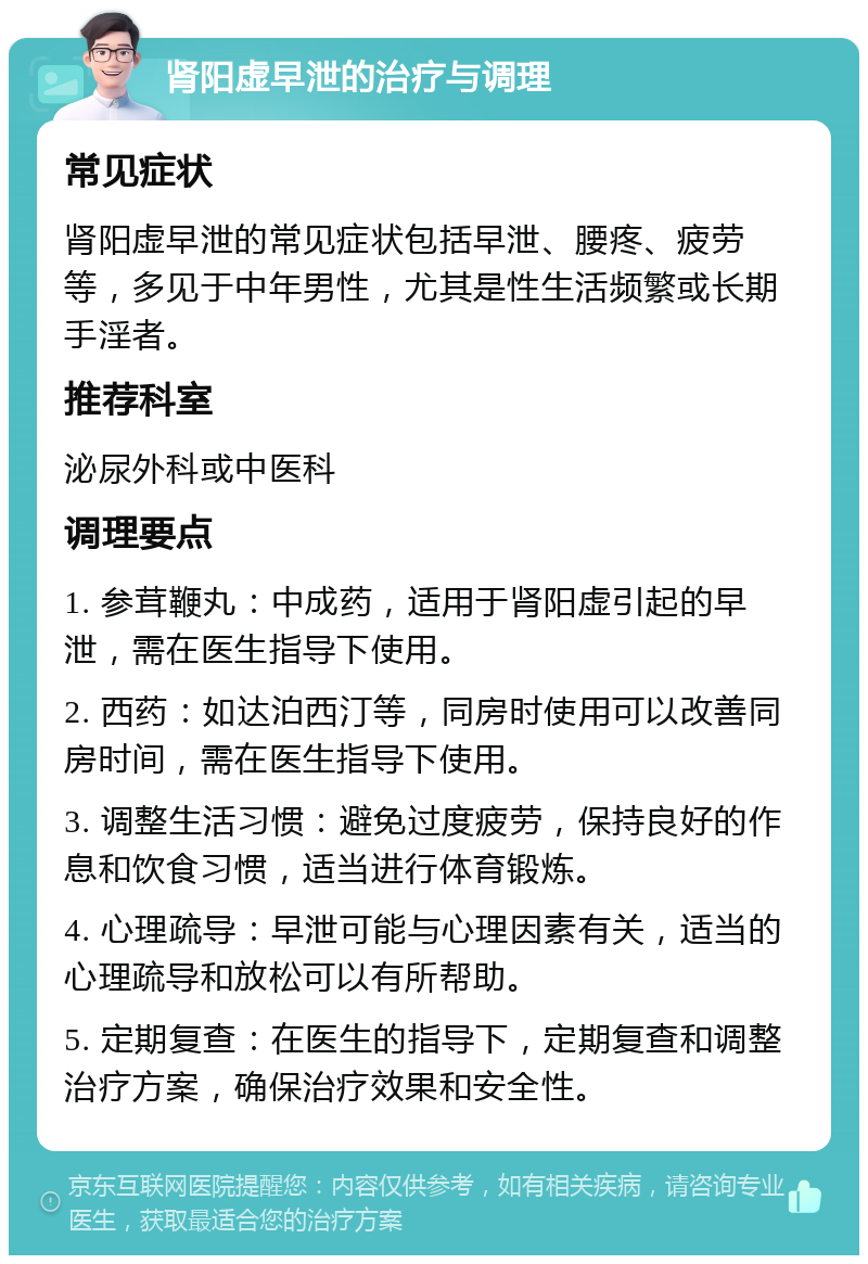 肾阳虚早泄的治疗与调理 常见症状 肾阳虚早泄的常见症状包括早泄、腰疼、疲劳等，多见于中年男性，尤其是性生活频繁或长期手淫者。 推荐科室 泌尿外科或中医科 调理要点 1. 参茸鞭丸：中成药，适用于肾阳虚引起的早泄，需在医生指导下使用。 2. 西药：如达泊西汀等，同房时使用可以改善同房时间，需在医生指导下使用。 3. 调整生活习惯：避免过度疲劳，保持良好的作息和饮食习惯，适当进行体育锻炼。 4. 心理疏导：早泄可能与心理因素有关，适当的心理疏导和放松可以有所帮助。 5. 定期复查：在医生的指导下，定期复查和调整治疗方案，确保治疗效果和安全性。