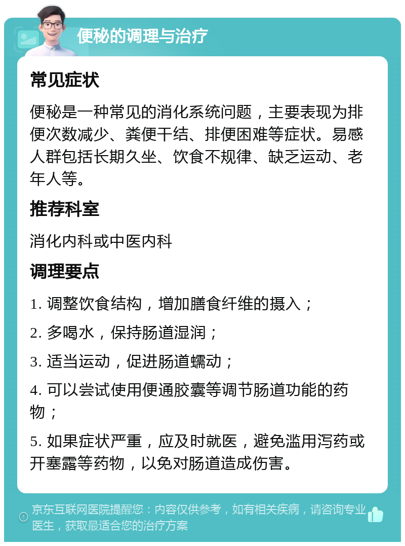 便秘的调理与治疗 常见症状 便秘是一种常见的消化系统问题，主要表现为排便次数减少、粪便干结、排便困难等症状。易感人群包括长期久坐、饮食不规律、缺乏运动、老年人等。 推荐科室 消化内科或中医内科 调理要点 1. 调整饮食结构，增加膳食纤维的摄入； 2. 多喝水，保持肠道湿润； 3. 适当运动，促进肠道蠕动； 4. 可以尝试使用便通胶囊等调节肠道功能的药物； 5. 如果症状严重，应及时就医，避免滥用泻药或开塞露等药物，以免对肠道造成伤害。