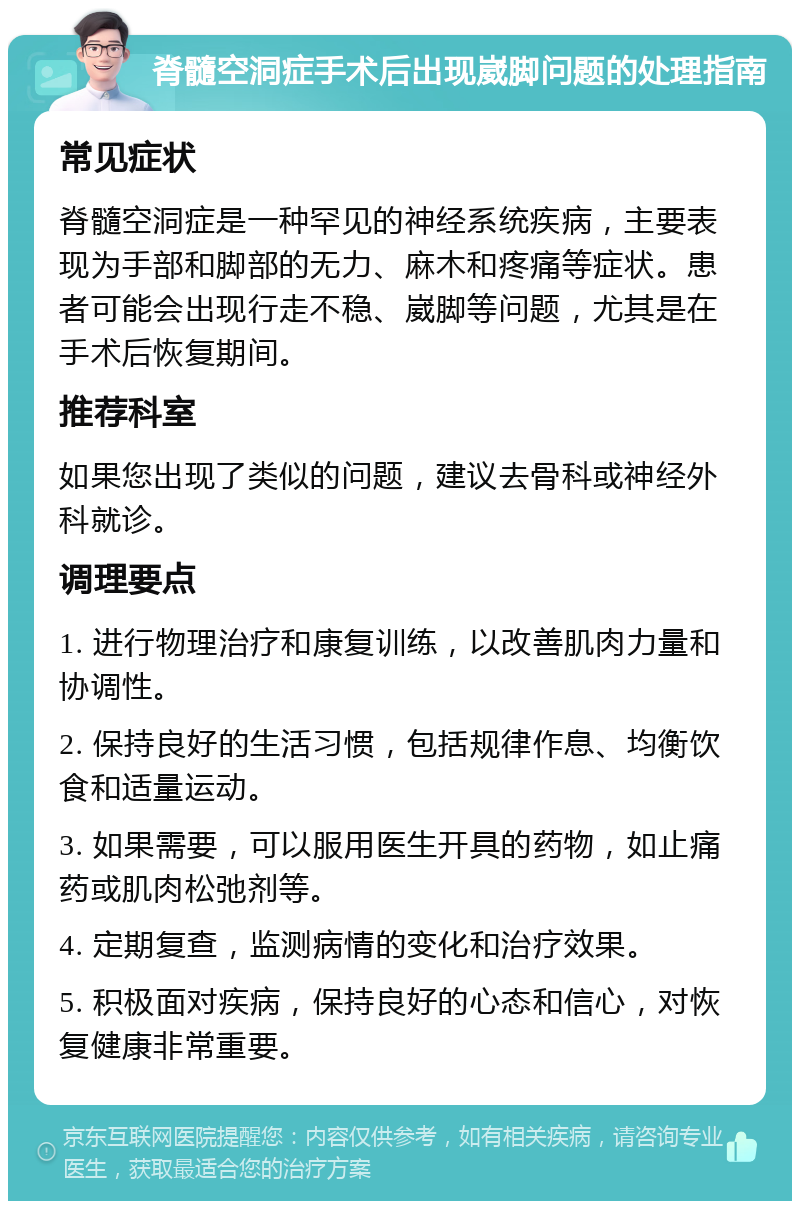 脊髓空洞症手术后出现崴脚问题的处理指南 常见症状 脊髓空洞症是一种罕见的神经系统疾病，主要表现为手部和脚部的无力、麻木和疼痛等症状。患者可能会出现行走不稳、崴脚等问题，尤其是在手术后恢复期间。 推荐科室 如果您出现了类似的问题，建议去骨科或神经外科就诊。 调理要点 1. 进行物理治疗和康复训练，以改善肌肉力量和协调性。 2. 保持良好的生活习惯，包括规律作息、均衡饮食和适量运动。 3. 如果需要，可以服用医生开具的药物，如止痛药或肌肉松弛剂等。 4. 定期复查，监测病情的变化和治疗效果。 5. 积极面对疾病，保持良好的心态和信心，对恢复健康非常重要。