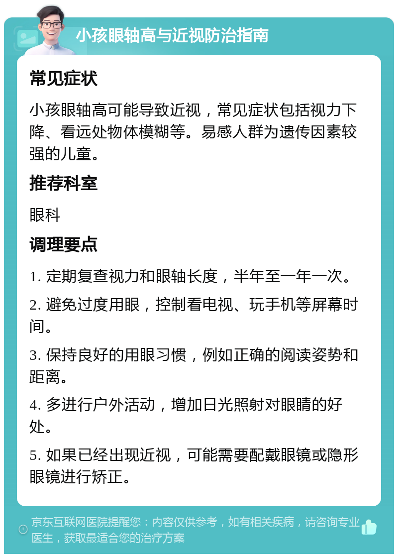 小孩眼轴高与近视防治指南 常见症状 小孩眼轴高可能导致近视，常见症状包括视力下降、看远处物体模糊等。易感人群为遗传因素较强的儿童。 推荐科室 眼科 调理要点 1. 定期复查视力和眼轴长度，半年至一年一次。 2. 避免过度用眼，控制看电视、玩手机等屏幕时间。 3. 保持良好的用眼习惯，例如正确的阅读姿势和距离。 4. 多进行户外活动，增加日光照射对眼睛的好处。 5. 如果已经出现近视，可能需要配戴眼镜或隐形眼镜进行矫正。