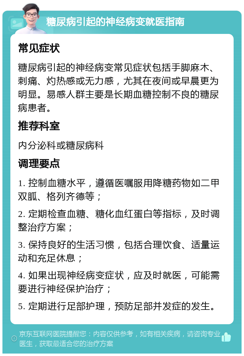 糖尿病引起的神经病变就医指南 常见症状 糖尿病引起的神经病变常见症状包括手脚麻木、刺痛、灼热感或无力感，尤其在夜间或早晨更为明显。易感人群主要是长期血糖控制不良的糖尿病患者。 推荐科室 内分泌科或糖尿病科 调理要点 1. 控制血糖水平，遵循医嘱服用降糖药物如二甲双胍、格列齐德等； 2. 定期检查血糖、糖化血红蛋白等指标，及时调整治疗方案； 3. 保持良好的生活习惯，包括合理饮食、适量运动和充足休息； 4. 如果出现神经病变症状，应及时就医，可能需要进行神经保护治疗； 5. 定期进行足部护理，预防足部并发症的发生。