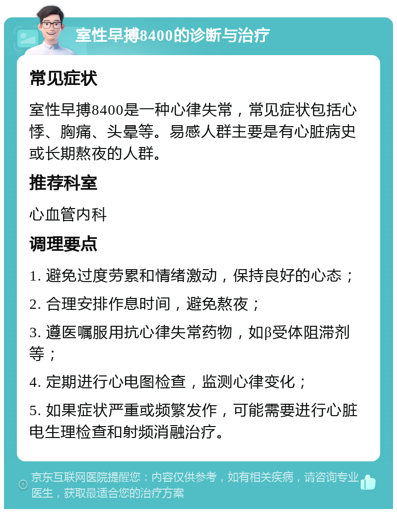 室性早搏8400的诊断与治疗 常见症状 室性早搏8400是一种心律失常，常见症状包括心悸、胸痛、头晕等。易感人群主要是有心脏病史或长期熬夜的人群。 推荐科室 心血管内科 调理要点 1. 避免过度劳累和情绪激动，保持良好的心态； 2. 合理安排作息时间，避免熬夜； 3. 遵医嘱服用抗心律失常药物，如β受体阻滞剂等； 4. 定期进行心电图检查，监测心律变化； 5. 如果症状严重或频繁发作，可能需要进行心脏电生理检查和射频消融治疗。