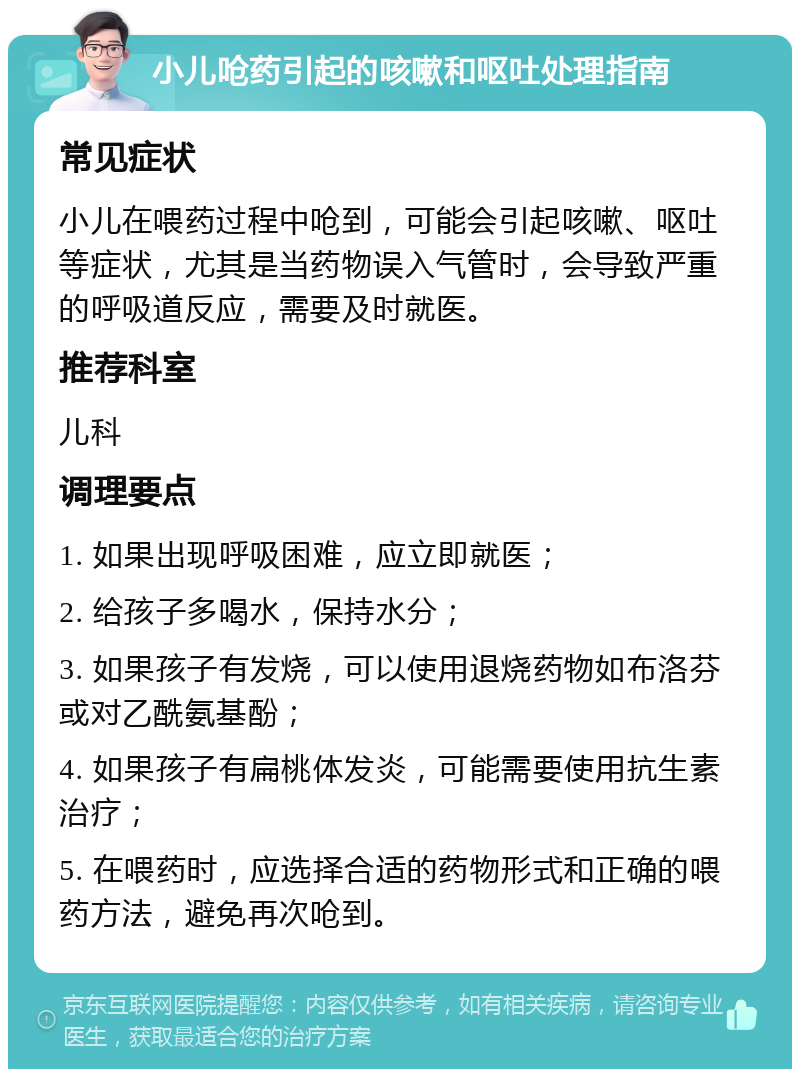 小儿呛药引起的咳嗽和呕吐处理指南 常见症状 小儿在喂药过程中呛到，可能会引起咳嗽、呕吐等症状，尤其是当药物误入气管时，会导致严重的呼吸道反应，需要及时就医。 推荐科室 儿科 调理要点 1. 如果出现呼吸困难，应立即就医； 2. 给孩子多喝水，保持水分； 3. 如果孩子有发烧，可以使用退烧药物如布洛芬或对乙酰氨基酚； 4. 如果孩子有扁桃体发炎，可能需要使用抗生素治疗； 5. 在喂药时，应选择合适的药物形式和正确的喂药方法，避免再次呛到。