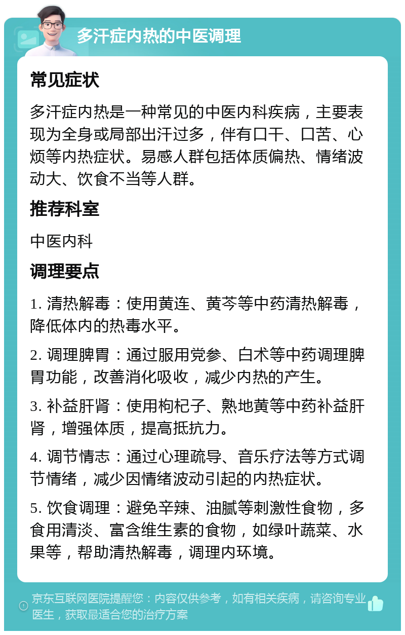 多汗症内热的中医调理 常见症状 多汗症内热是一种常见的中医内科疾病，主要表现为全身或局部出汗过多，伴有口干、口苦、心烦等内热症状。易感人群包括体质偏热、情绪波动大、饮食不当等人群。 推荐科室 中医内科 调理要点 1. 清热解毒：使用黄连、黄芩等中药清热解毒，降低体内的热毒水平。 2. 调理脾胃：通过服用党参、白术等中药调理脾胃功能，改善消化吸收，减少内热的产生。 3. 补益肝肾：使用枸杞子、熟地黄等中药补益肝肾，增强体质，提高抵抗力。 4. 调节情志：通过心理疏导、音乐疗法等方式调节情绪，减少因情绪波动引起的内热症状。 5. 饮食调理：避免辛辣、油腻等刺激性食物，多食用清淡、富含维生素的食物，如绿叶蔬菜、水果等，帮助清热解毒，调理内环境。