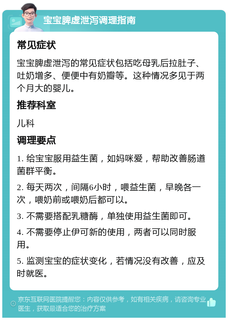 宝宝脾虚泄泻调理指南 常见症状 宝宝脾虚泄泻的常见症状包括吃母乳后拉肚子、吐奶增多、便便中有奶瓣等。这种情况多见于两个月大的婴儿。 推荐科室 儿科 调理要点 1. 给宝宝服用益生菌，如妈咪爱，帮助改善肠道菌群平衡。 2. 每天两次，间隔6小时，喂益生菌，早晚各一次，喂奶前或喂奶后都可以。 3. 不需要搭配乳糖酶，单独使用益生菌即可。 4. 不需要停止伊可新的使用，两者可以同时服用。 5. 监测宝宝的症状变化，若情况没有改善，应及时就医。