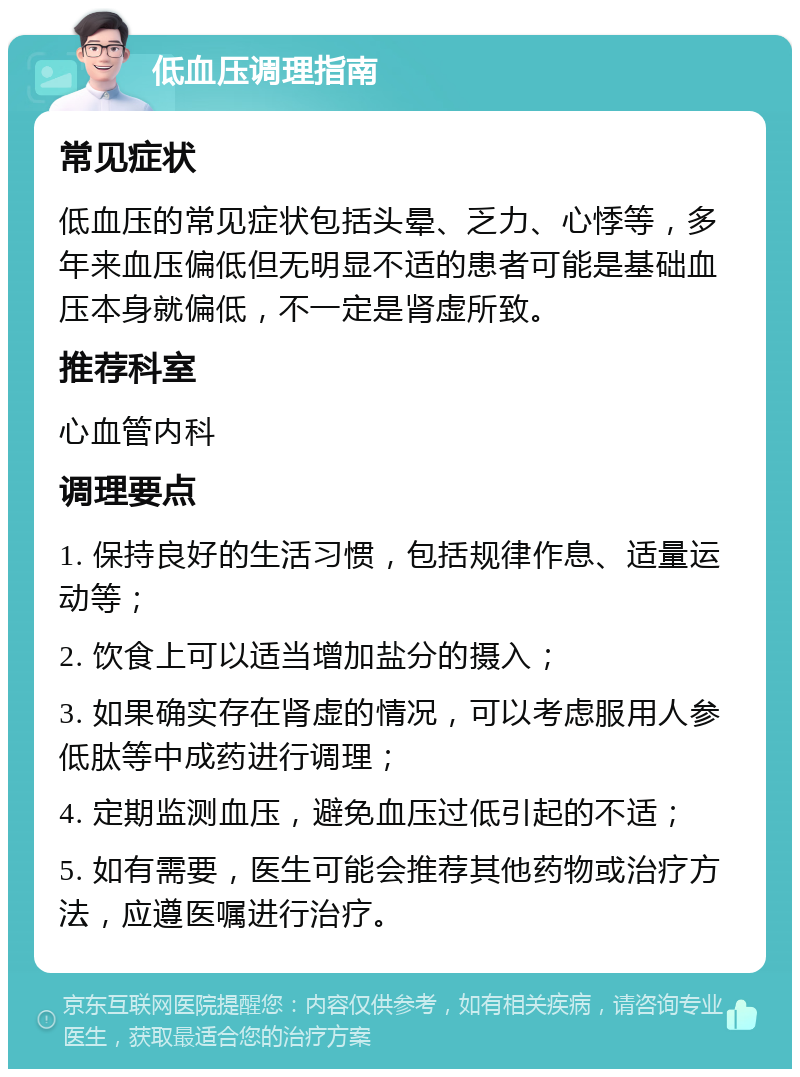 低血压调理指南 常见症状 低血压的常见症状包括头晕、乏力、心悸等，多年来血压偏低但无明显不适的患者可能是基础血压本身就偏低，不一定是肾虚所致。 推荐科室 心血管内科 调理要点 1. 保持良好的生活习惯，包括规律作息、适量运动等； 2. 饮食上可以适当增加盐分的摄入； 3. 如果确实存在肾虚的情况，可以考虑服用人参低肽等中成药进行调理； 4. 定期监测血压，避免血压过低引起的不适； 5. 如有需要，医生可能会推荐其他药物或治疗方法，应遵医嘱进行治疗。