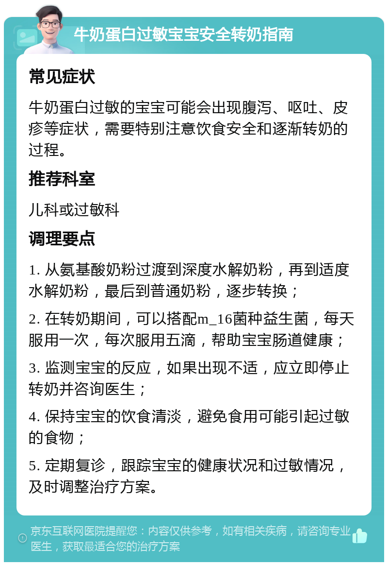 牛奶蛋白过敏宝宝安全转奶指南 常见症状 牛奶蛋白过敏的宝宝可能会出现腹泻、呕吐、皮疹等症状，需要特别注意饮食安全和逐渐转奶的过程。 推荐科室 儿科或过敏科 调理要点 1. 从氨基酸奶粉过渡到深度水解奶粉，再到适度水解奶粉，最后到普通奶粉，逐步转换； 2. 在转奶期间，可以搭配m_16菌种益生菌，每天服用一次，每次服用五滴，帮助宝宝肠道健康； 3. 监测宝宝的反应，如果出现不适，应立即停止转奶并咨询医生； 4. 保持宝宝的饮食清淡，避免食用可能引起过敏的食物； 5. 定期复诊，跟踪宝宝的健康状况和过敏情况，及时调整治疗方案。