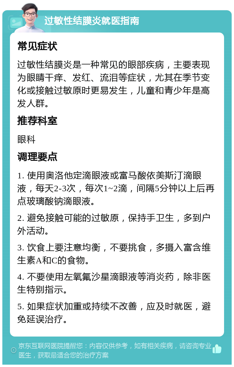 过敏性结膜炎就医指南 常见症状 过敏性结膜炎是一种常见的眼部疾病，主要表现为眼睛干痒、发红、流泪等症状，尤其在季节变化或接触过敏原时更易发生，儿童和青少年是高发人群。 推荐科室 眼科 调理要点 1. 使用奥洛他定滴眼液或富马酸依美斯汀滴眼液，每天2-3次，每次1~2滴，间隔5分钟以上后再点玻璃酸钠滴眼液。 2. 避免接触可能的过敏原，保持手卫生，多到户外活动。 3. 饮食上要注意均衡，不要挑食，多摄入富含维生素A和C的食物。 4. 不要使用左氧氟沙星滴眼液等消炎药，除非医生特别指示。 5. 如果症状加重或持续不改善，应及时就医，避免延误治疗。