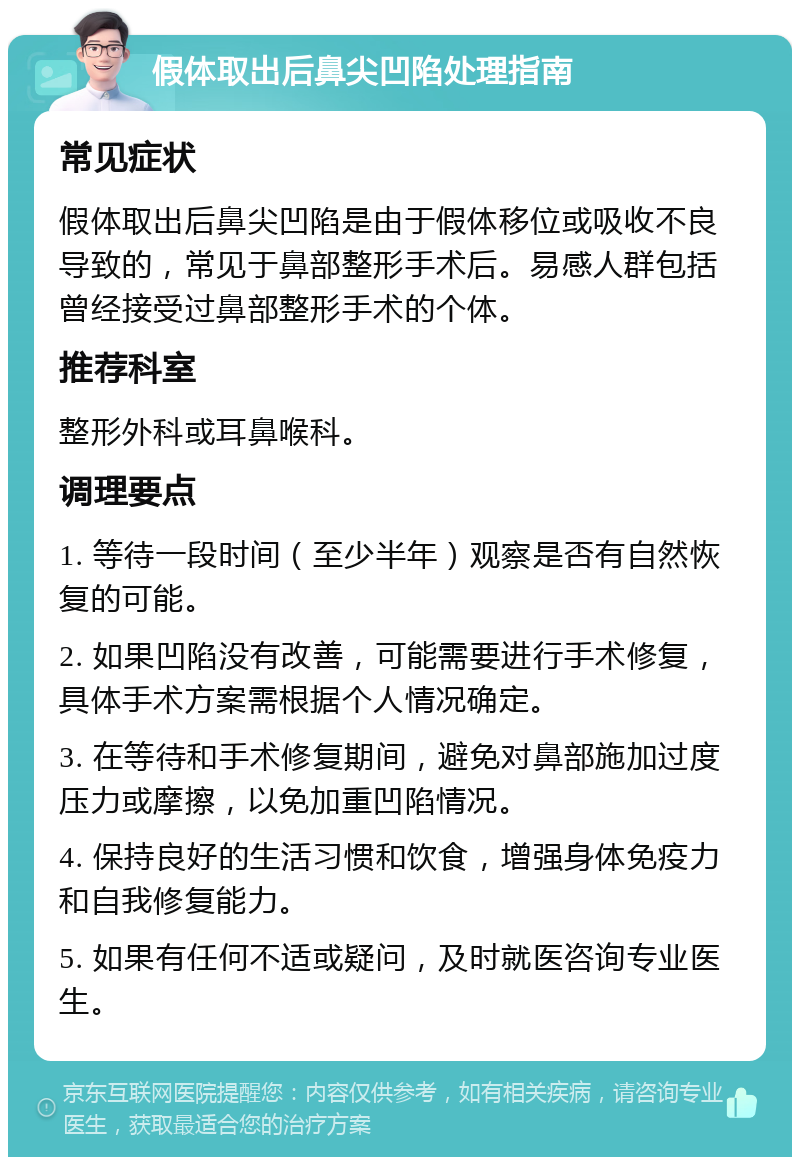 假体取出后鼻尖凹陷处理指南 常见症状 假体取出后鼻尖凹陷是由于假体移位或吸收不良导致的，常见于鼻部整形手术后。易感人群包括曾经接受过鼻部整形手术的个体。 推荐科室 整形外科或耳鼻喉科。 调理要点 1. 等待一段时间（至少半年）观察是否有自然恢复的可能。 2. 如果凹陷没有改善，可能需要进行手术修复，具体手术方案需根据个人情况确定。 3. 在等待和手术修复期间，避免对鼻部施加过度压力或摩擦，以免加重凹陷情况。 4. 保持良好的生活习惯和饮食，增强身体免疫力和自我修复能力。 5. 如果有任何不适或疑问，及时就医咨询专业医生。