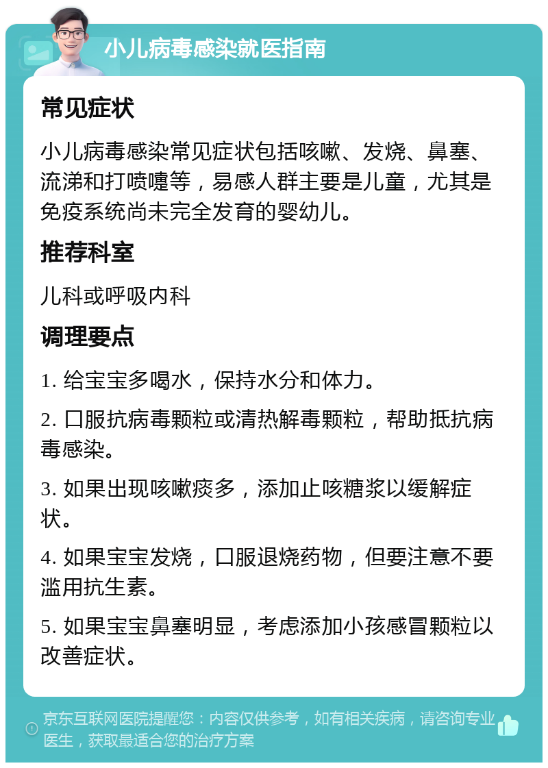 小儿病毒感染就医指南 常见症状 小儿病毒感染常见症状包括咳嗽、发烧、鼻塞、流涕和打喷嚏等，易感人群主要是儿童，尤其是免疫系统尚未完全发育的婴幼儿。 推荐科室 儿科或呼吸内科 调理要点 1. 给宝宝多喝水，保持水分和体力。 2. 口服抗病毒颗粒或清热解毒颗粒，帮助抵抗病毒感染。 3. 如果出现咳嗽痰多，添加止咳糖浆以缓解症状。 4. 如果宝宝发烧，口服退烧药物，但要注意不要滥用抗生素。 5. 如果宝宝鼻塞明显，考虑添加小孩感冒颗粒以改善症状。