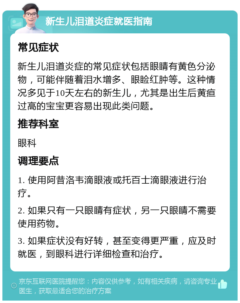 新生儿泪道炎症就医指南 常见症状 新生儿泪道炎症的常见症状包括眼睛有黄色分泌物，可能伴随着泪水增多、眼睑红肿等。这种情况多见于10天左右的新生儿，尤其是出生后黄疸过高的宝宝更容易出现此类问题。 推荐科室 眼科 调理要点 1. 使用阿昔洛韦滴眼液或托百士滴眼液进行治疗。 2. 如果只有一只眼睛有症状，另一只眼睛不需要使用药物。 3. 如果症状没有好转，甚至变得更严重，应及时就医，到眼科进行详细检查和治疗。