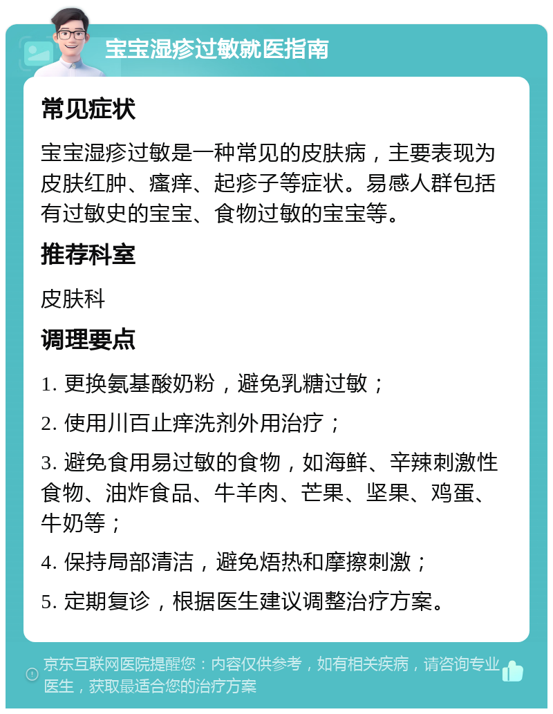 宝宝湿疹过敏就医指南 常见症状 宝宝湿疹过敏是一种常见的皮肤病，主要表现为皮肤红肿、瘙痒、起疹子等症状。易感人群包括有过敏史的宝宝、食物过敏的宝宝等。 推荐科室 皮肤科 调理要点 1. 更换氨基酸奶粉，避免乳糖过敏； 2. 使用川百止痒洗剂外用治疗； 3. 避免食用易过敏的食物，如海鲜、辛辣刺激性食物、油炸食品、牛羊肉、芒果、坚果、鸡蛋、牛奶等； 4. 保持局部清洁，避免焐热和摩擦刺激； 5. 定期复诊，根据医生建议调整治疗方案。