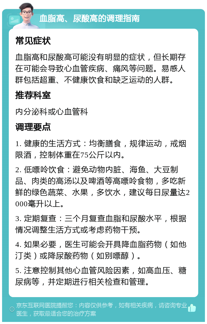 血脂高、尿酸高的调理指南 常见症状 血脂高和尿酸高可能没有明显的症状，但长期存在可能会导致心血管疾病、痛风等问题。易感人群包括超重、不健康饮食和缺乏运动的人群。 推荐科室 内分泌科或心血管科 调理要点 1. 健康的生活方式：均衡膳食，规律运动，戒烟限酒，控制体重在75公斤以内。 2. 低嘌呤饮食：避免动物内脏、海鱼、大豆制品、肉类的高汤以及啤酒等高嘌呤食物，多吃新鲜的绿色蔬菜、水果，多饮水，建议每日尿量达2000毫升以上。 3. 定期复查：三个月复查血脂和尿酸水平，根据情况调整生活方式或考虑药物干预。 4. 如果必要，医生可能会开具降血脂药物（如他汀类）或降尿酸药物（如别嘌醇）。 5. 注意控制其他心血管风险因素，如高血压、糖尿病等，并定期进行相关检查和管理。