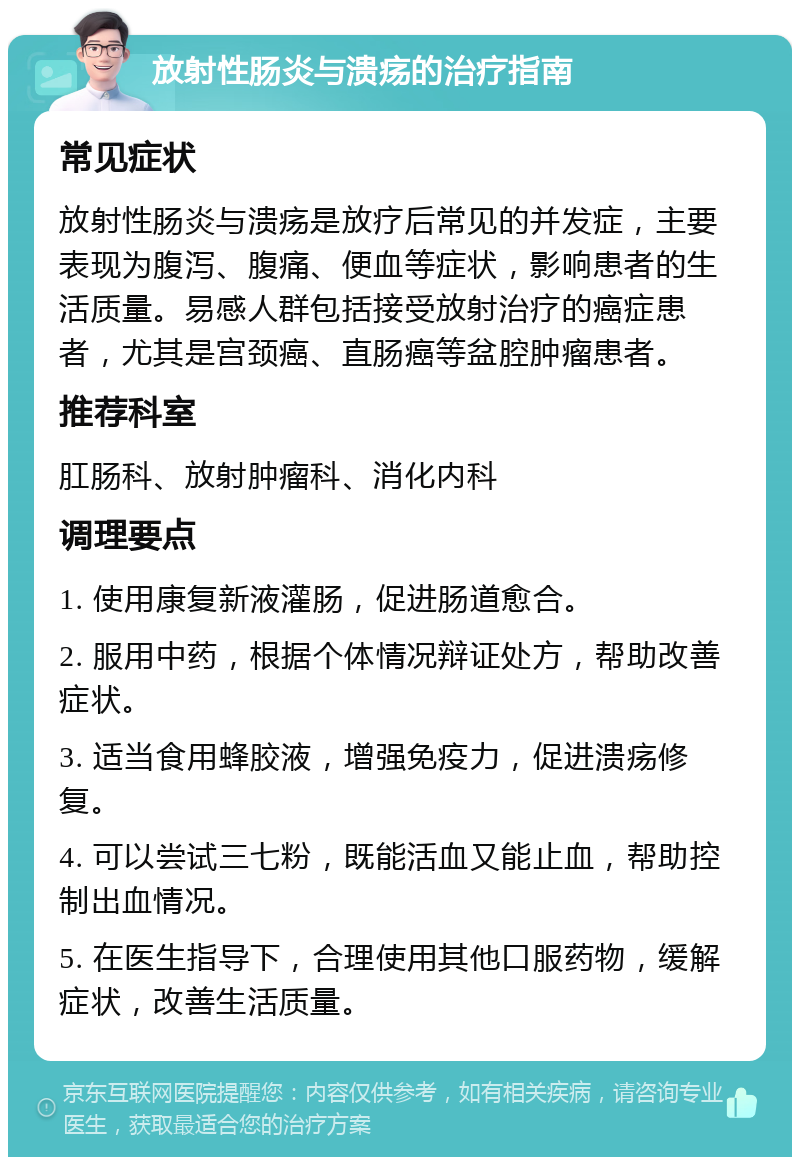 放射性肠炎与溃疡的治疗指南 常见症状 放射性肠炎与溃疡是放疗后常见的并发症，主要表现为腹泻、腹痛、便血等症状，影响患者的生活质量。易感人群包括接受放射治疗的癌症患者，尤其是宫颈癌、直肠癌等盆腔肿瘤患者。 推荐科室 肛肠科、放射肿瘤科、消化内科 调理要点 1. 使用康复新液灌肠，促进肠道愈合。 2. 服用中药，根据个体情况辩证处方，帮助改善症状。 3. 适当食用蜂胶液，增强免疫力，促进溃疡修复。 4. 可以尝试三七粉，既能活血又能止血，帮助控制出血情况。 5. 在医生指导下，合理使用其他口服药物，缓解症状，改善生活质量。