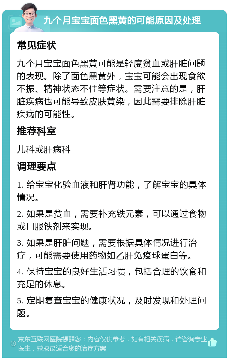 九个月宝宝面色黑黄的可能原因及处理 常见症状 九个月宝宝面色黑黄可能是轻度贫血或肝脏问题的表现。除了面色黑黄外，宝宝可能会出现食欲不振、精神状态不佳等症状。需要注意的是，肝脏疾病也可能导致皮肤黄染，因此需要排除肝脏疾病的可能性。 推荐科室 儿科或肝病科 调理要点 1. 给宝宝化验血液和肝肾功能，了解宝宝的具体情况。 2. 如果是贫血，需要补充铁元素，可以通过食物或口服铁剂来实现。 3. 如果是肝脏问题，需要根据具体情况进行治疗，可能需要使用药物如乙肝免疫球蛋白等。 4. 保持宝宝的良好生活习惯，包括合理的饮食和充足的休息。 5. 定期复查宝宝的健康状况，及时发现和处理问题。