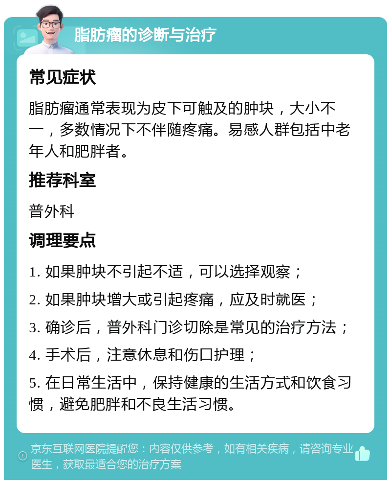 脂肪瘤的诊断与治疗 常见症状 脂肪瘤通常表现为皮下可触及的肿块，大小不一，多数情况下不伴随疼痛。易感人群包括中老年人和肥胖者。 推荐科室 普外科 调理要点 1. 如果肿块不引起不适，可以选择观察； 2. 如果肿块增大或引起疼痛，应及时就医； 3. 确诊后，普外科门诊切除是常见的治疗方法； 4. 手术后，注意休息和伤口护理； 5. 在日常生活中，保持健康的生活方式和饮食习惯，避免肥胖和不良生活习惯。