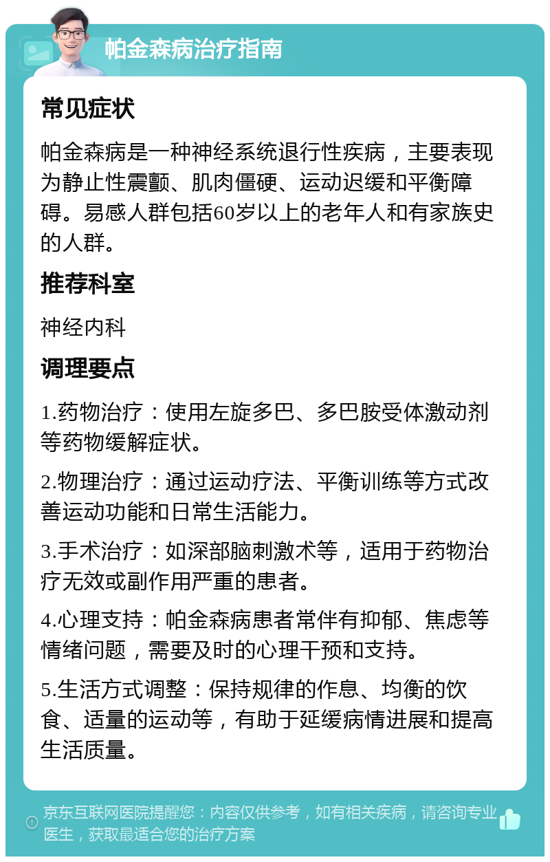 帕金森病治疗指南 常见症状 帕金森病是一种神经系统退行性疾病，主要表现为静止性震颤、肌肉僵硬、运动迟缓和平衡障碍。易感人群包括60岁以上的老年人和有家族史的人群。 推荐科室 神经内科 调理要点 1.药物治疗：使用左旋多巴、多巴胺受体激动剂等药物缓解症状。 2.物理治疗：通过运动疗法、平衡训练等方式改善运动功能和日常生活能力。 3.手术治疗：如深部脑刺激术等，适用于药物治疗无效或副作用严重的患者。 4.心理支持：帕金森病患者常伴有抑郁、焦虑等情绪问题，需要及时的心理干预和支持。 5.生活方式调整：保持规律的作息、均衡的饮食、适量的运动等，有助于延缓病情进展和提高生活质量。