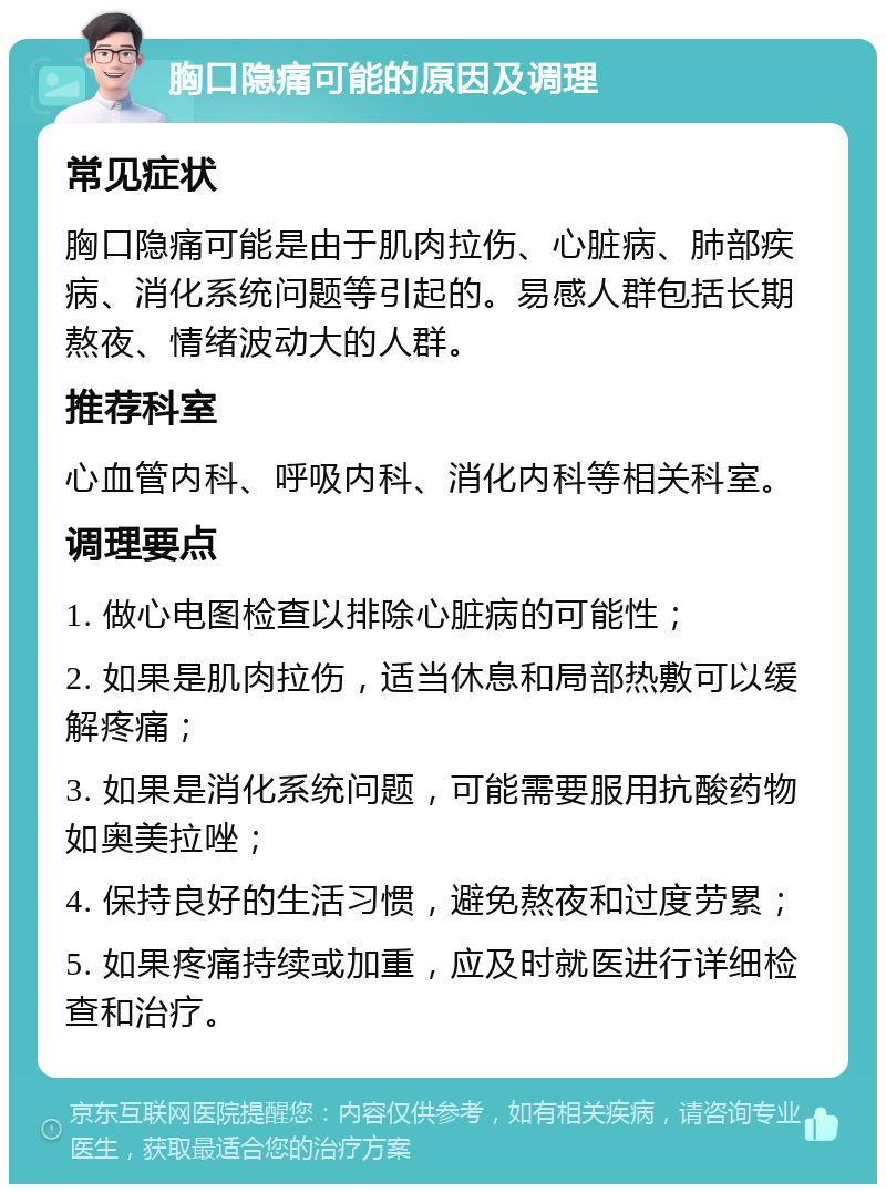 胸口隐痛可能的原因及调理 常见症状 胸口隐痛可能是由于肌肉拉伤、心脏病、肺部疾病、消化系统问题等引起的。易感人群包括长期熬夜、情绪波动大的人群。 推荐科室 心血管内科、呼吸内科、消化内科等相关科室。 调理要点 1. 做心电图检查以排除心脏病的可能性； 2. 如果是肌肉拉伤，适当休息和局部热敷可以缓解疼痛； 3. 如果是消化系统问题，可能需要服用抗酸药物如奥美拉唑； 4. 保持良好的生活习惯，避免熬夜和过度劳累； 5. 如果疼痛持续或加重，应及时就医进行详细检查和治疗。