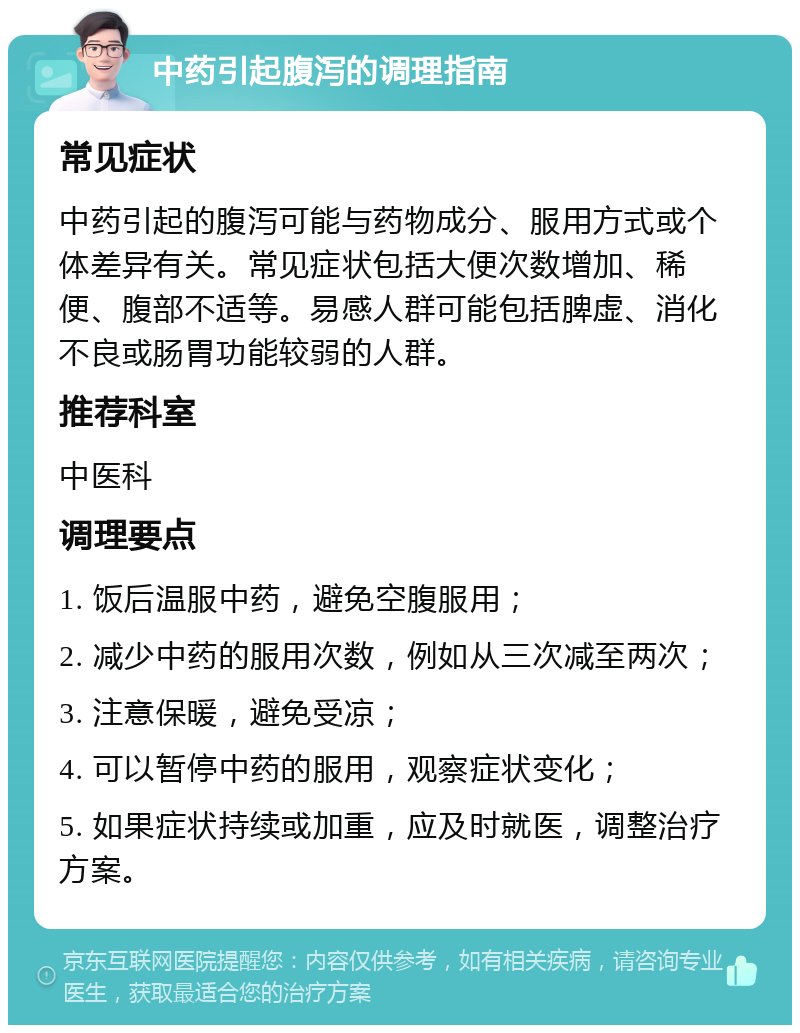 中药引起腹泻的调理指南 常见症状 中药引起的腹泻可能与药物成分、服用方式或个体差异有关。常见症状包括大便次数增加、稀便、腹部不适等。易感人群可能包括脾虚、消化不良或肠胃功能较弱的人群。 推荐科室 中医科 调理要点 1. 饭后温服中药，避免空腹服用； 2. 减少中药的服用次数，例如从三次减至两次； 3. 注意保暖，避免受凉； 4. 可以暂停中药的服用，观察症状变化； 5. 如果症状持续或加重，应及时就医，调整治疗方案。