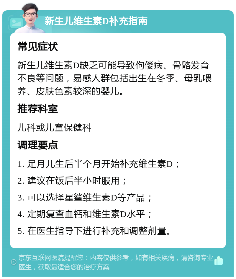 新生儿维生素D补充指南 常见症状 新生儿维生素D缺乏可能导致佝偻病、骨骼发育不良等问题，易感人群包括出生在冬季、母乳喂养、皮肤色素较深的婴儿。 推荐科室 儿科或儿童保健科 调理要点 1. 足月儿生后半个月开始补充维生素D； 2. 建议在饭后半小时服用； 3. 可以选择星鲨维生素D等产品； 4. 定期复查血钙和维生素D水平； 5. 在医生指导下进行补充和调整剂量。