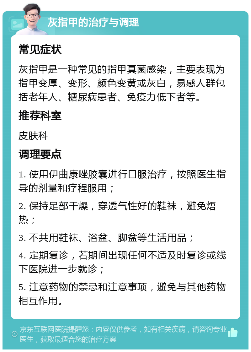 灰指甲的治疗与调理 常见症状 灰指甲是一种常见的指甲真菌感染，主要表现为指甲变厚、变形、颜色变黄或灰白，易感人群包括老年人、糖尿病患者、免疫力低下者等。 推荐科室 皮肤科 调理要点 1. 使用伊曲康唑胶囊进行口服治疗，按照医生指导的剂量和疗程服用； 2. 保持足部干燥，穿透气性好的鞋袜，避免焐热； 3. 不共用鞋袜、浴盆、脚盆等生活用品； 4. 定期复诊，若期间出现任何不适及时复诊或线下医院进一步就诊； 5. 注意药物的禁忌和注意事项，避免与其他药物相互作用。