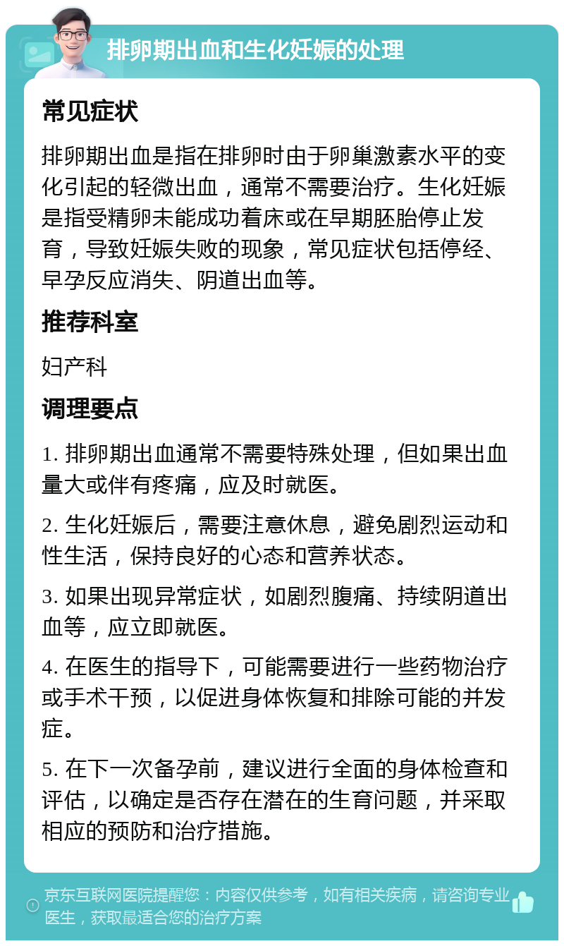 排卵期出血和生化妊娠的处理 常见症状 排卵期出血是指在排卵时由于卵巢激素水平的变化引起的轻微出血，通常不需要治疗。生化妊娠是指受精卵未能成功着床或在早期胚胎停止发育，导致妊娠失败的现象，常见症状包括停经、早孕反应消失、阴道出血等。 推荐科室 妇产科 调理要点 1. 排卵期出血通常不需要特殊处理，但如果出血量大或伴有疼痛，应及时就医。 2. 生化妊娠后，需要注意休息，避免剧烈运动和性生活，保持良好的心态和营养状态。 3. 如果出现异常症状，如剧烈腹痛、持续阴道出血等，应立即就医。 4. 在医生的指导下，可能需要进行一些药物治疗或手术干预，以促进身体恢复和排除可能的并发症。 5. 在下一次备孕前，建议进行全面的身体检查和评估，以确定是否存在潜在的生育问题，并采取相应的预防和治疗措施。