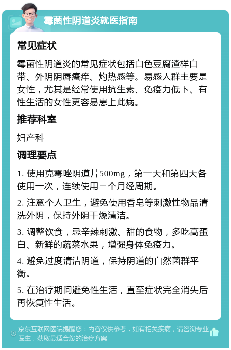 霉菌性阴道炎就医指南 常见症状 霉菌性阴道炎的常见症状包括白色豆腐渣样白带、外阴阴唇瘙痒、灼热感等。易感人群主要是女性，尤其是经常使用抗生素、免疫力低下、有性生活的女性更容易患上此病。 推荐科室 妇产科 调理要点 1. 使用克霉唑阴道片500mg，第一天和第四天各使用一次，连续使用三个月经周期。 2. 注意个人卫生，避免使用香皂等刺激性物品清洗外阴，保持外阴干燥清洁。 3. 调整饮食，忌辛辣刺激、甜的食物，多吃高蛋白、新鲜的蔬菜水果，增强身体免疫力。 4. 避免过度清洁阴道，保持阴道的自然菌群平衡。 5. 在治疗期间避免性生活，直至症状完全消失后再恢复性生活。