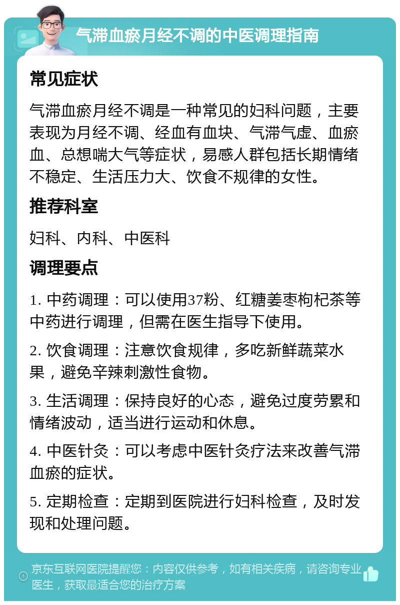 气滞血瘀月经不调的中医调理指南 常见症状 气滞血瘀月经不调是一种常见的妇科问题，主要表现为月经不调、经血有血块、气滞气虚、血瘀血、总想喘大气等症状，易感人群包括长期情绪不稳定、生活压力大、饮食不规律的女性。 推荐科室 妇科、内科、中医科 调理要点 1. 中药调理：可以使用37粉、红糖姜枣枸杞茶等中药进行调理，但需在医生指导下使用。 2. 饮食调理：注意饮食规律，多吃新鲜蔬菜水果，避免辛辣刺激性食物。 3. 生活调理：保持良好的心态，避免过度劳累和情绪波动，适当进行运动和休息。 4. 中医针灸：可以考虑中医针灸疗法来改善气滞血瘀的症状。 5. 定期检查：定期到医院进行妇科检查，及时发现和处理问题。