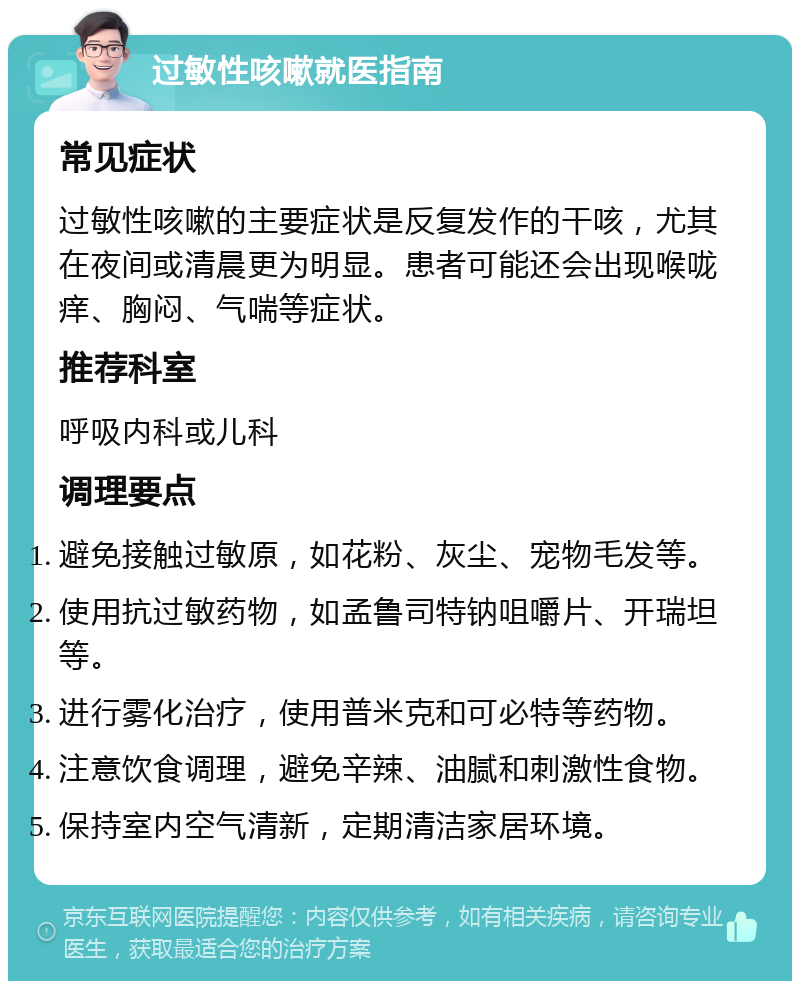 过敏性咳嗽就医指南 常见症状 过敏性咳嗽的主要症状是反复发作的干咳，尤其在夜间或清晨更为明显。患者可能还会出现喉咙痒、胸闷、气喘等症状。 推荐科室 呼吸内科或儿科 调理要点 避免接触过敏原，如花粉、灰尘、宠物毛发等。 使用抗过敏药物，如孟鲁司特钠咀嚼片、开瑞坦等。 进行雾化治疗，使用普米克和可必特等药物。 注意饮食调理，避免辛辣、油腻和刺激性食物。 保持室内空气清新，定期清洁家居环境。