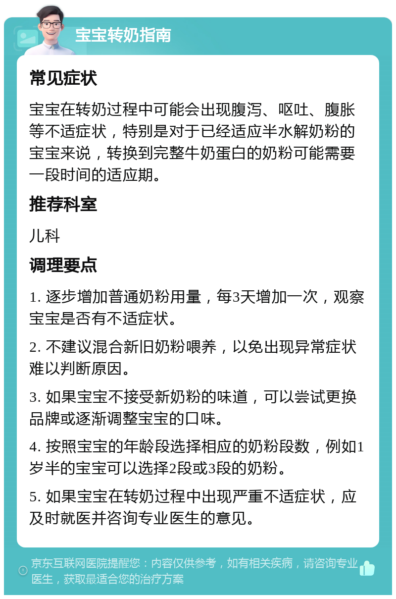 宝宝转奶指南 常见症状 宝宝在转奶过程中可能会出现腹泻、呕吐、腹胀等不适症状，特别是对于已经适应半水解奶粉的宝宝来说，转换到完整牛奶蛋白的奶粉可能需要一段时间的适应期。 推荐科室 儿科 调理要点 1. 逐步增加普通奶粉用量，每3天增加一次，观察宝宝是否有不适症状。 2. 不建议混合新旧奶粉喂养，以免出现异常症状难以判断原因。 3. 如果宝宝不接受新奶粉的味道，可以尝试更换品牌或逐渐调整宝宝的口味。 4. 按照宝宝的年龄段选择相应的奶粉段数，例如1岁半的宝宝可以选择2段或3段的奶粉。 5. 如果宝宝在转奶过程中出现严重不适症状，应及时就医并咨询专业医生的意见。