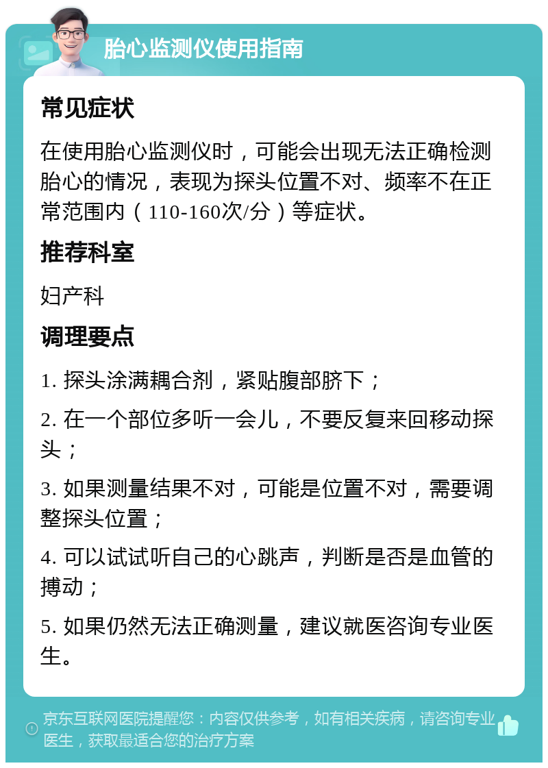 胎心监测仪使用指南 常见症状 在使用胎心监测仪时，可能会出现无法正确检测胎心的情况，表现为探头位置不对、频率不在正常范围内（110-160次/分）等症状。 推荐科室 妇产科 调理要点 1. 探头涂满耦合剂，紧贴腹部脐下； 2. 在一个部位多听一会儿，不要反复来回移动探头； 3. 如果测量结果不对，可能是位置不对，需要调整探头位置； 4. 可以试试听自己的心跳声，判断是否是血管的搏动； 5. 如果仍然无法正确测量，建议就医咨询专业医生。