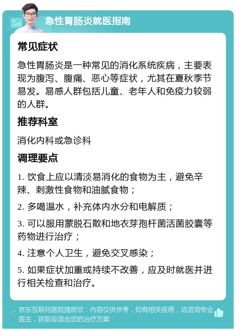 急性胃肠炎就医指南 常见症状 急性胃肠炎是一种常见的消化系统疾病，主要表现为腹泻、腹痛、恶心等症状，尤其在夏秋季节易发。易感人群包括儿童、老年人和免疫力较弱的人群。 推荐科室 消化内科或急诊科 调理要点 1. 饮食上应以清淡易消化的食物为主，避免辛辣、刺激性食物和油腻食物； 2. 多喝温水，补充体内水分和电解质； 3. 可以服用蒙脱石散和地衣芽孢杆菌活菌胶囊等药物进行治疗； 4. 注意个人卫生，避免交叉感染； 5. 如果症状加重或持续不改善，应及时就医并进行相关检查和治疗。