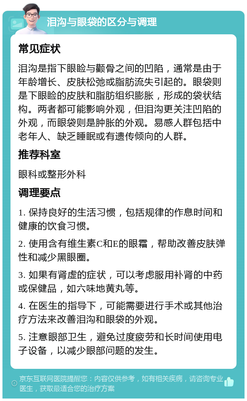 泪沟与眼袋的区分与调理 常见症状 泪沟是指下眼睑与颧骨之间的凹陷，通常是由于年龄增长、皮肤松弛或脂肪流失引起的。眼袋则是下眼睑的皮肤和脂肪组织膨胀，形成的袋状结构。两者都可能影响外观，但泪沟更关注凹陷的外观，而眼袋则是肿胀的外观。易感人群包括中老年人、缺乏睡眠或有遗传倾向的人群。 推荐科室 眼科或整形外科 调理要点 1. 保持良好的生活习惯，包括规律的作息时间和健康的饮食习惯。 2. 使用含有维生素C和E的眼霜，帮助改善皮肤弹性和减少黑眼圈。 3. 如果有肾虚的症状，可以考虑服用补肾的中药或保健品，如六味地黄丸等。 4. 在医生的指导下，可能需要进行手术或其他治疗方法来改善泪沟和眼袋的外观。 5. 注意眼部卫生，避免过度疲劳和长时间使用电子设备，以减少眼部问题的发生。