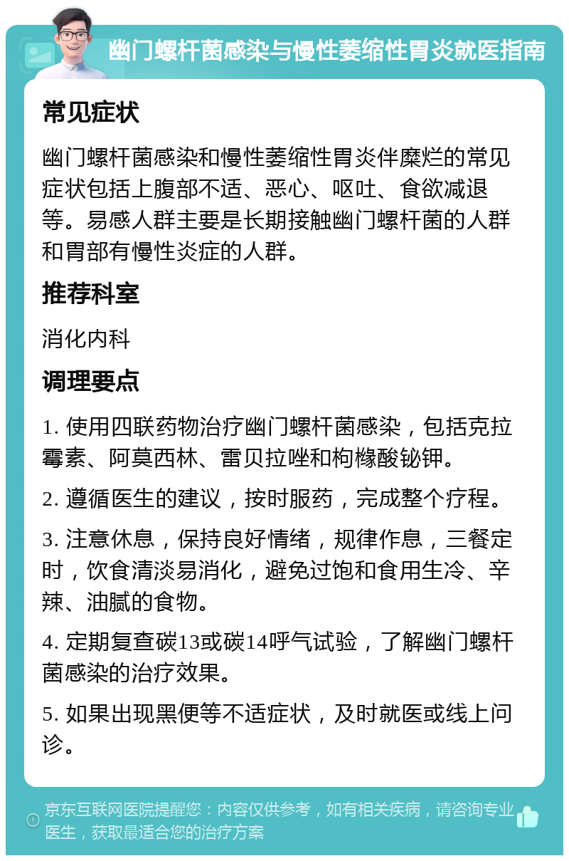 幽门螺杆菌感染与慢性萎缩性胃炎就医指南 常见症状 幽门螺杆菌感染和慢性萎缩性胃炎伴糜烂的常见症状包括上腹部不适、恶心、呕吐、食欲减退等。易感人群主要是长期接触幽门螺杆菌的人群和胃部有慢性炎症的人群。 推荐科室 消化内科 调理要点 1. 使用四联药物治疗幽门螺杆菌感染，包括克拉霉素、阿莫西林、雷贝拉唑和枸橼酸铋钾。 2. 遵循医生的建议，按时服药，完成整个疗程。 3. 注意休息，保持良好情绪，规律作息，三餐定时，饮食清淡易消化，避免过饱和食用生冷、辛辣、油腻的食物。 4. 定期复查碳13或碳14呼气试验，了解幽门螺杆菌感染的治疗效果。 5. 如果出现黑便等不适症状，及时就医或线上问诊。